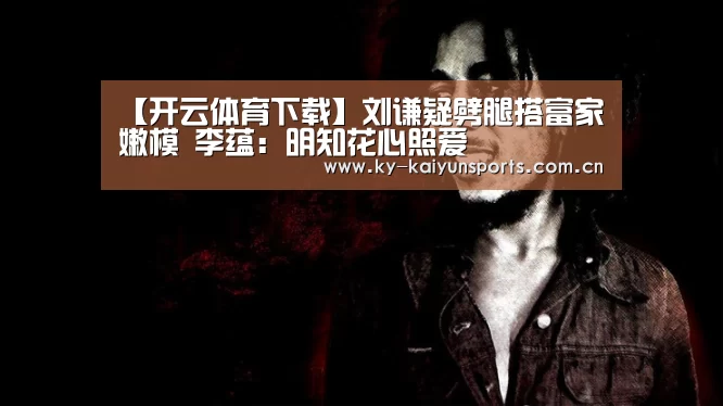 【开云体育下载】刘谦疑劈腿搭富家嫩模 李蕴:明知花心照爱(图4) 开云体育下载
